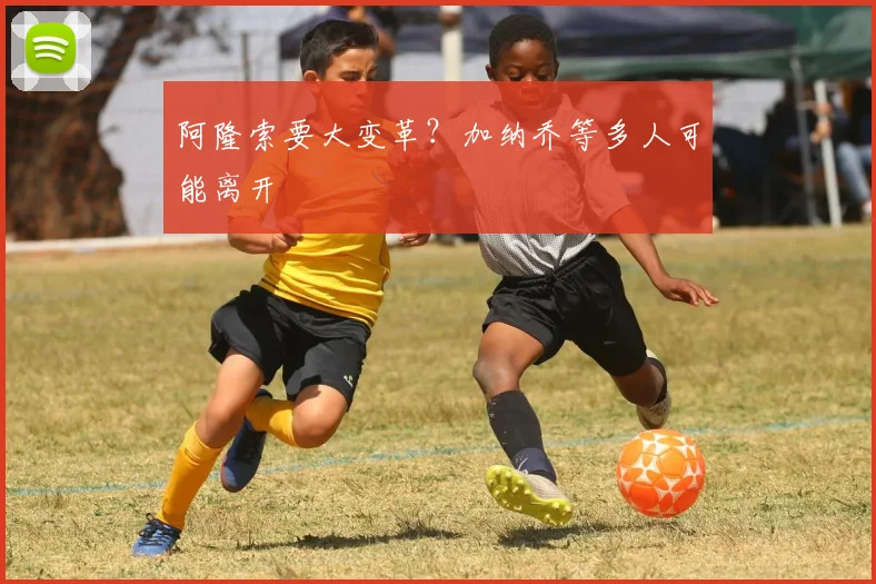 阿隆索要大变革？加纳乔等多人可能离开