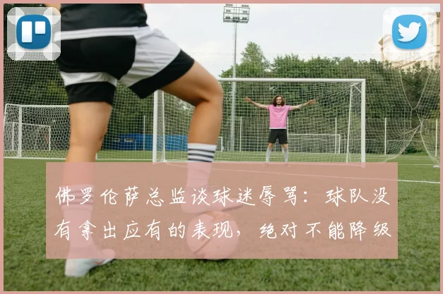 佛罗伦萨总监谈球迷辱骂：球队没有拿出应有的表现，绝对不能降级