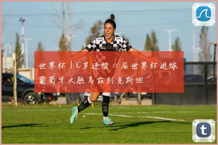 世界杯｜C罗连续六届世界杯进球 葡萄牙大胜乌兹别克斯坦