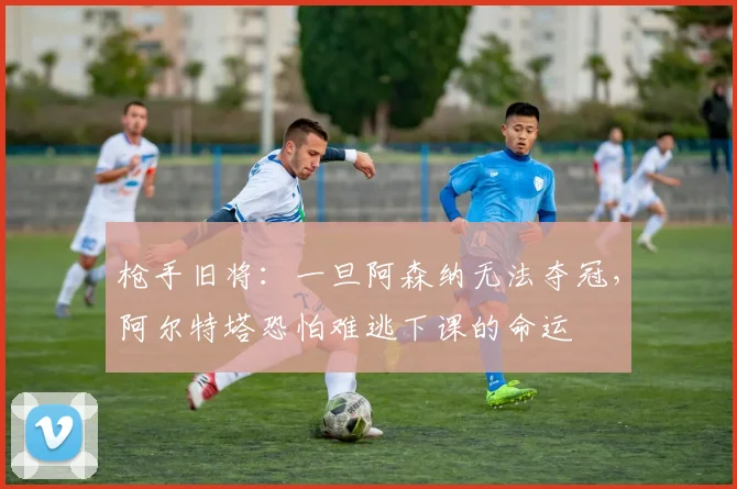 枪手旧将：一旦阿森纳无法夺冠，阿尔特塔恐怕难逃下课的命运